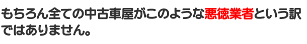 もちろんすべての中古車屋がこのような悪徳業者という訳ではありません。